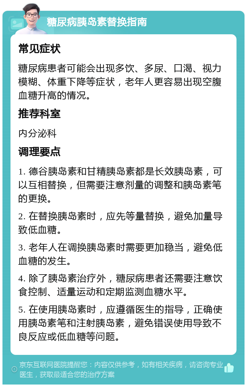 糖尿病胰岛素替换指南 常见症状 糖尿病患者可能会出现多饮、多尿、口渴、视力模糊、体重下降等症状，老年人更容易出现空腹血糖升高的情况。 推荐科室 内分泌科 调理要点 1. 德谷胰岛素和甘精胰岛素都是长效胰岛素，可以互相替换，但需要注意剂量的调整和胰岛素笔的更换。 2. 在替换胰岛素时，应先等量替换，避免加量导致低血糖。 3. 老年人在调换胰岛素时需要更加稳当，避免低血糖的发生。 4. 除了胰岛素治疗外，糖尿病患者还需要注意饮食控制、适量运动和定期监测血糖水平。 5. 在使用胰岛素时，应遵循医生的指导，正确使用胰岛素笔和注射胰岛素，避免错误使用导致不良反应或低血糖等问题。