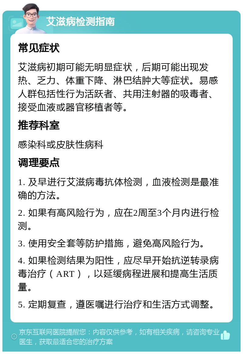 艾滋病检测指南 常见症状 艾滋病初期可能无明显症状，后期可能出现发热、乏力、体重下降、淋巴结肿大等症状。易感人群包括性行为活跃者、共用注射器的吸毒者、接受血液或器官移植者等。 推荐科室 感染科或皮肤性病科 调理要点 1. 及早进行艾滋病毒抗体检测，血液检测是最准确的方法。 2. 如果有高风险行为，应在2周至3个月内进行检测。 3. 使用安全套等防护措施，避免高风险行为。 4. 如果检测结果为阳性，应尽早开始抗逆转录病毒治疗（ART），以延缓病程进展和提高生活质量。 5. 定期复查，遵医嘱进行治疗和生活方式调整。