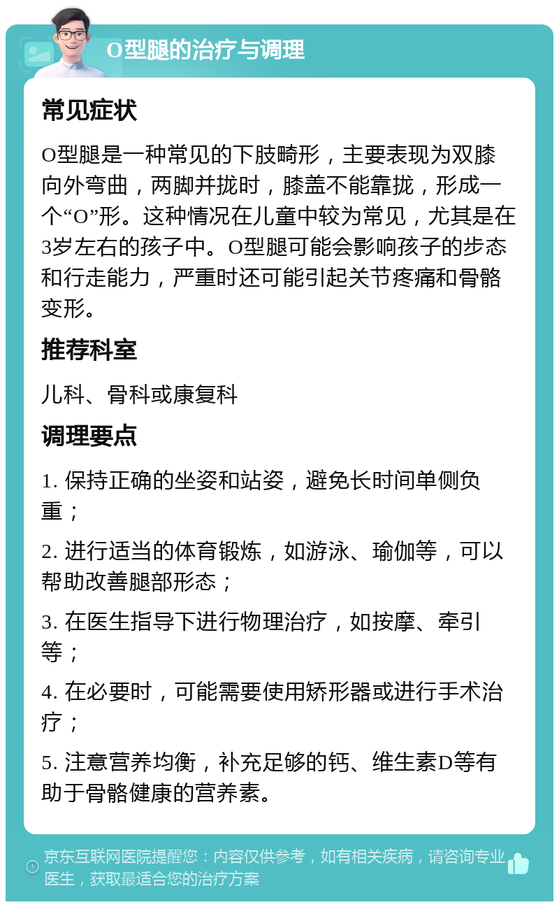 O型腿的治疗与调理 常见症状 O型腿是一种常见的下肢畸形，主要表现为双膝向外弯曲，两脚并拢时，膝盖不能靠拢，形成一个“O”形。这种情况在儿童中较为常见，尤其是在3岁左右的孩子中。O型腿可能会影响孩子的步态和行走能力，严重时还可能引起关节疼痛和骨骼变形。 推荐科室 儿科、骨科或康复科 调理要点 1. 保持正确的坐姿和站姿，避免长时间单侧负重； 2. 进行适当的体育锻炼，如游泳、瑜伽等，可以帮助改善腿部形态； 3. 在医生指导下进行物理治疗，如按摩、牵引等； 4. 在必要时，可能需要使用矫形器或进行手术治疗； 5. 注意营养均衡，补充足够的钙、维生素D等有助于骨骼健康的营养素。