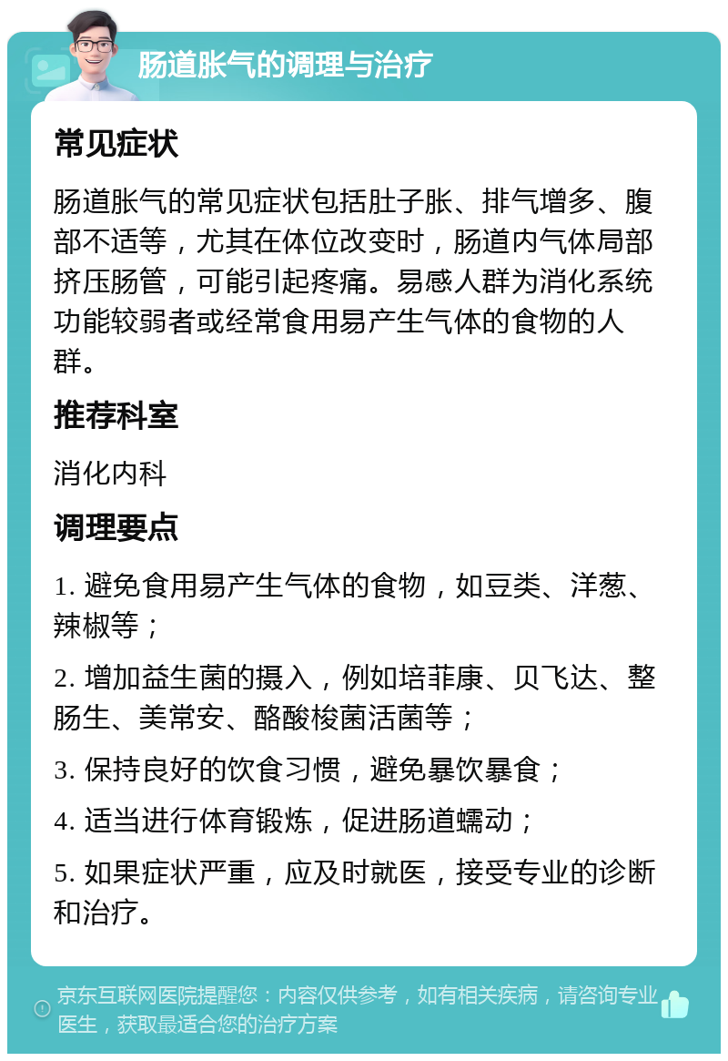 肠道胀气的调理与治疗 常见症状 肠道胀气的常见症状包括肚子胀、排气增多、腹部不适等，尤其在体位改变时，肠道内气体局部挤压肠管，可能引起疼痛。易感人群为消化系统功能较弱者或经常食用易产生气体的食物的人群。 推荐科室 消化内科 调理要点 1. 避免食用易产生气体的食物，如豆类、洋葱、辣椒等； 2. 增加益生菌的摄入，例如培菲康、贝飞达、整肠生、美常安、酪酸梭菌活菌等； 3. 保持良好的饮食习惯，避免暴饮暴食； 4. 适当进行体育锻炼，促进肠道蠕动； 5. 如果症状严重，应及时就医，接受专业的诊断和治疗。