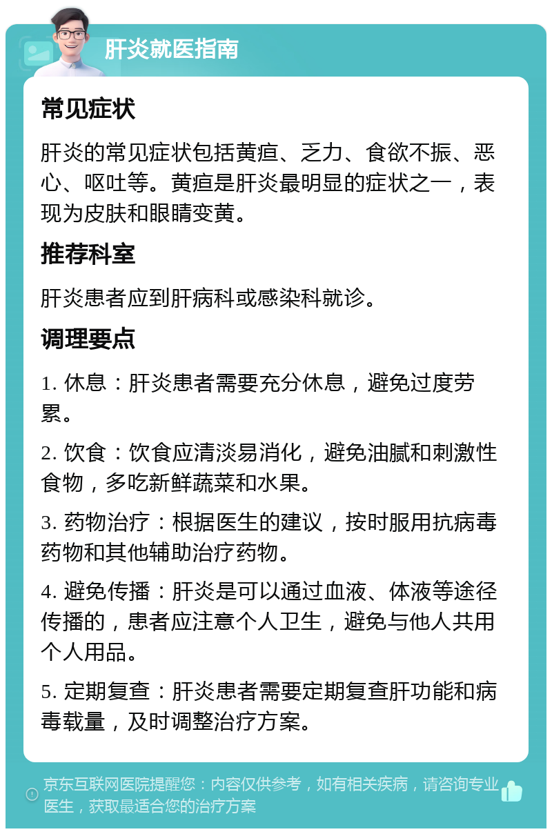 肝炎就医指南 常见症状 肝炎的常见症状包括黄疸、乏力、食欲不振、恶心、呕吐等。黄疸是肝炎最明显的症状之一，表现为皮肤和眼睛变黄。 推荐科室 肝炎患者应到肝病科或感染科就诊。 调理要点 1. 休息：肝炎患者需要充分休息，避免过度劳累。 2. 饮食：饮食应清淡易消化，避免油腻和刺激性食物，多吃新鲜蔬菜和水果。 3. 药物治疗：根据医生的建议，按时服用抗病毒药物和其他辅助治疗药物。 4. 避免传播：肝炎是可以通过血液、体液等途径传播的，患者应注意个人卫生，避免与他人共用个人用品。 5. 定期复查：肝炎患者需要定期复查肝功能和病毒载量，及时调整治疗方案。