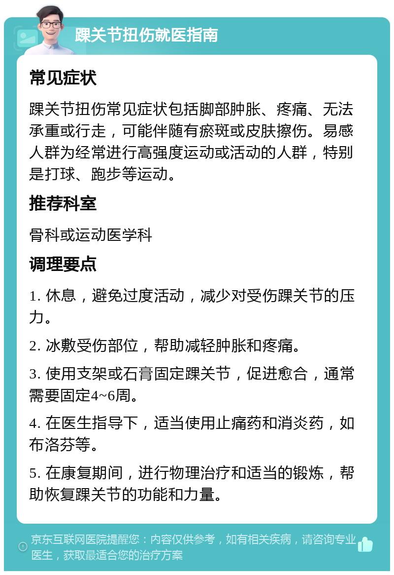 踝关节扭伤就医指南 常见症状 踝关节扭伤常见症状包括脚部肿胀、疼痛、无法承重或行走，可能伴随有瘀斑或皮肤擦伤。易感人群为经常进行高强度运动或活动的人群，特别是打球、跑步等运动。 推荐科室 骨科或运动医学科 调理要点 1. 休息，避免过度活动，减少对受伤踝关节的压力。 2. 冰敷受伤部位，帮助减轻肿胀和疼痛。 3. 使用支架或石膏固定踝关节，促进愈合，通常需要固定4~6周。 4. 在医生指导下，适当使用止痛药和消炎药，如布洛芬等。 5. 在康复期间，进行物理治疗和适当的锻炼，帮助恢复踝关节的功能和力量。