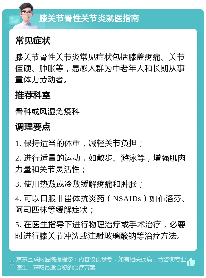 膝关节骨性关节炎就医指南 常见症状 膝关节骨性关节炎常见症状包括膝盖疼痛、关节僵硬、肿胀等，易感人群为中老年人和长期从事重体力劳动者。 推荐科室 骨科或风湿免疫科 调理要点 1. 保持适当的体重，减轻关节负担； 2. 进行适量的运动，如散步、游泳等，增强肌肉力量和关节灵活性； 3. 使用热敷或冷敷缓解疼痛和肿胀； 4. 可以口服非甾体抗炎药（NSAIDs）如布洛芬、阿司匹林等缓解症状； 5. 在医生指导下进行物理治疗或手术治疗，必要时进行膝关节冲洗或注射玻璃酸钠等治疗方法。