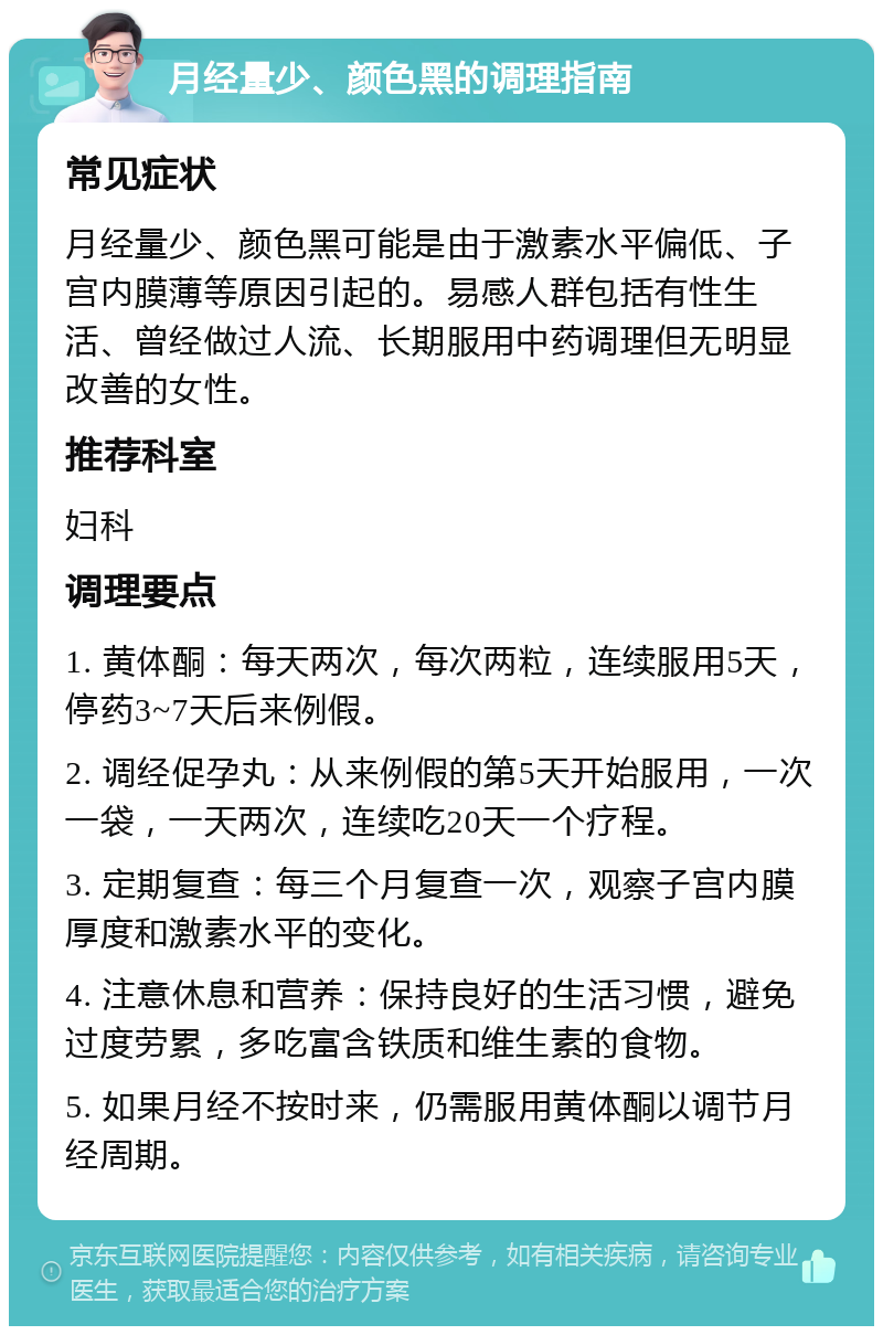 月经量少、颜色黑的调理指南 常见症状 月经量少、颜色黑可能是由于激素水平偏低、子宫内膜薄等原因引起的。易感人群包括有性生活、曾经做过人流、长期服用中药调理但无明显改善的女性。 推荐科室 妇科 调理要点 1. 黄体酮：每天两次，每次两粒，连续服用5天，停药3~7天后来例假。 2. 调经促孕丸：从来例假的第5天开始服用，一次一袋，一天两次，连续吃20天一个疗程。 3. 定期复查：每三个月复查一次，观察子宫内膜厚度和激素水平的变化。 4. 注意休息和营养：保持良好的生活习惯，避免过度劳累，多吃富含铁质和维生素的食物。 5. 如果月经不按时来，仍需服用黄体酮以调节月经周期。