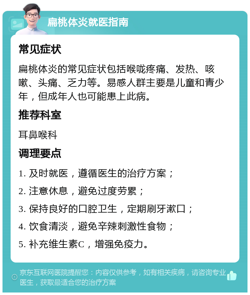 扁桃体炎就医指南 常见症状 扁桃体炎的常见症状包括喉咙疼痛、发热、咳嗽、头痛、乏力等。易感人群主要是儿童和青少年，但成年人也可能患上此病。 推荐科室 耳鼻喉科 调理要点 1. 及时就医，遵循医生的治疗方案； 2. 注意休息，避免过度劳累； 3. 保持良好的口腔卫生，定期刷牙漱口； 4. 饮食清淡，避免辛辣刺激性食物； 5. 补充维生素C，增强免疫力。