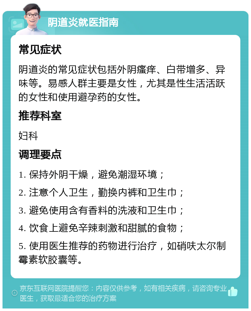 阴道炎就医指南 常见症状 阴道炎的常见症状包括外阴瘙痒、白带增多、异味等。易感人群主要是女性，尤其是性生活活跃的女性和使用避孕药的女性。 推荐科室 妇科 调理要点 1. 保持外阴干燥，避免潮湿环境； 2. 注意个人卫生，勤换内裤和卫生巾； 3. 避免使用含有香料的洗液和卫生巾； 4. 饮食上避免辛辣刺激和甜腻的食物； 5. 使用医生推荐的药物进行治疗，如硝呋太尔制霉素软胶囊等。