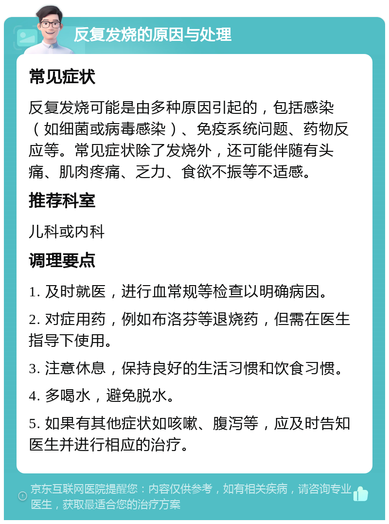 反复发烧的原因与处理 常见症状 反复发烧可能是由多种原因引起的，包括感染（如细菌或病毒感染）、免疫系统问题、药物反应等。常见症状除了发烧外，还可能伴随有头痛、肌肉疼痛、乏力、食欲不振等不适感。 推荐科室 儿科或内科 调理要点 1. 及时就医，进行血常规等检查以明确病因。 2. 对症用药，例如布洛芬等退烧药，但需在医生指导下使用。 3. 注意休息，保持良好的生活习惯和饮食习惯。 4. 多喝水，避免脱水。 5. 如果有其他症状如咳嗽、腹泻等，应及时告知医生并进行相应的治疗。