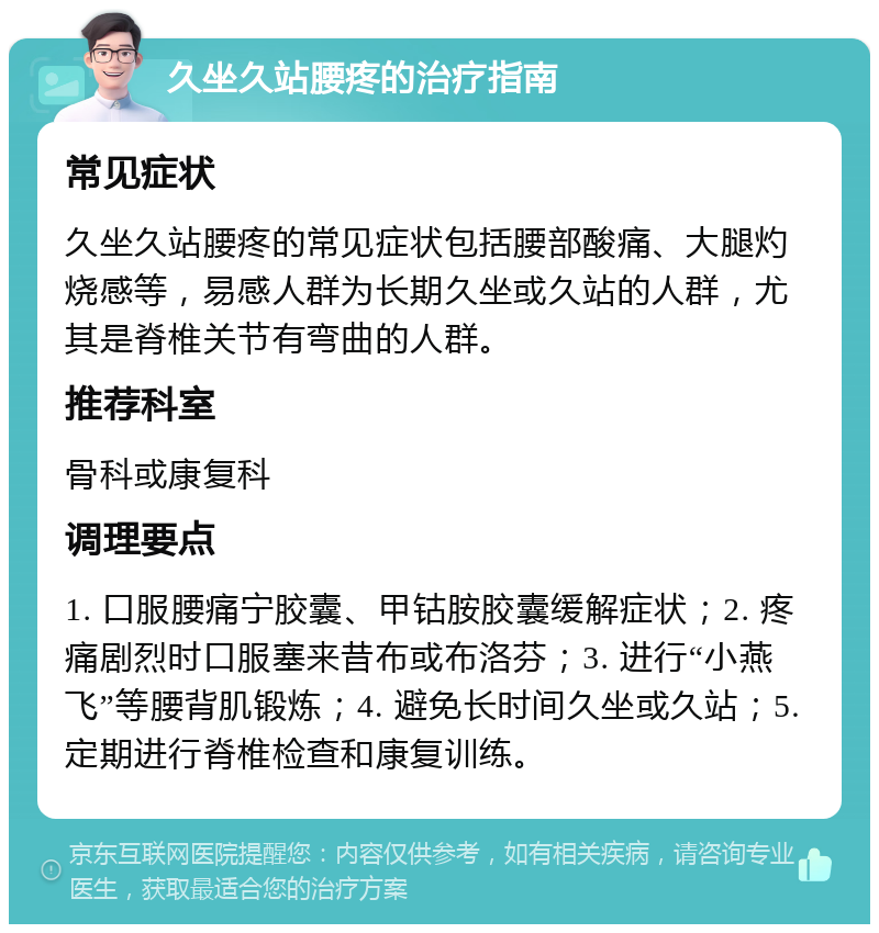 久坐久站腰疼的治疗指南 常见症状 久坐久站腰疼的常见症状包括腰部酸痛、大腿灼烧感等，易感人群为长期久坐或久站的人群，尤其是脊椎关节有弯曲的人群。 推荐科室 骨科或康复科 调理要点 1. 口服腰痛宁胶囊、甲钴胺胶囊缓解症状；2. 疼痛剧烈时口服塞来昔布或布洛芬；3. 进行“小燕飞”等腰背肌锻炼；4. 避免长时间久坐或久站；5. 定期进行脊椎检查和康复训练。