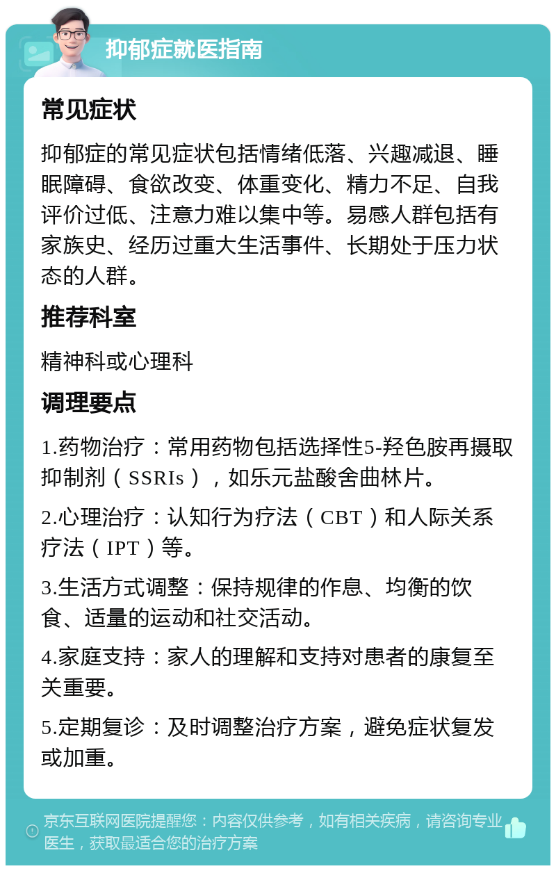 抑郁症就医指南 常见症状 抑郁症的常见症状包括情绪低落、兴趣减退、睡眠障碍、食欲改变、体重变化、精力不足、自我评价过低、注意力难以集中等。易感人群包括有家族史、经历过重大生活事件、长期处于压力状态的人群。 推荐科室 精神科或心理科 调理要点 1.药物治疗：常用药物包括选择性5-羟色胺再摄取抑制剂（SSRIs），如乐元盐酸舍曲林片。 2.心理治疗：认知行为疗法（CBT）和人际关系疗法（IPT）等。 3.生活方式调整：保持规律的作息、均衡的饮食、适量的运动和社交活动。 4.家庭支持：家人的理解和支持对患者的康复至关重要。 5.定期复诊：及时调整治疗方案，避免症状复发或加重。