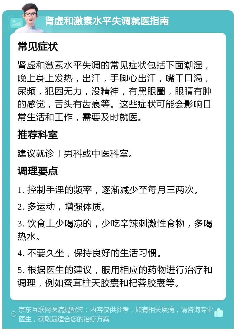 肾虚和激素水平失调就医指南 常见症状 肾虚和激素水平失调的常见症状包括下面潮湿，晚上身上发热，出汗，手脚心出汗，嘴干口渴，尿频，犯困无力，没精神，有黑眼圈，眼睛有肿的感觉，舌头有齿痕等。这些症状可能会影响日常生活和工作，需要及时就医。 推荐科室 建议就诊于男科或中医科室。 调理要点 1. 控制手淫的频率，逐渐减少至每月三两次。 2. 多运动，增强体质。 3. 饮食上少喝凉的，少吃辛辣刺激性食物，多喝热水。 4. 不要久坐，保持良好的生活习惯。 5. 根据医生的建议，服用相应的药物进行治疗和调理，例如蚕茸柱天胶囊和杞蓉胶囊等。