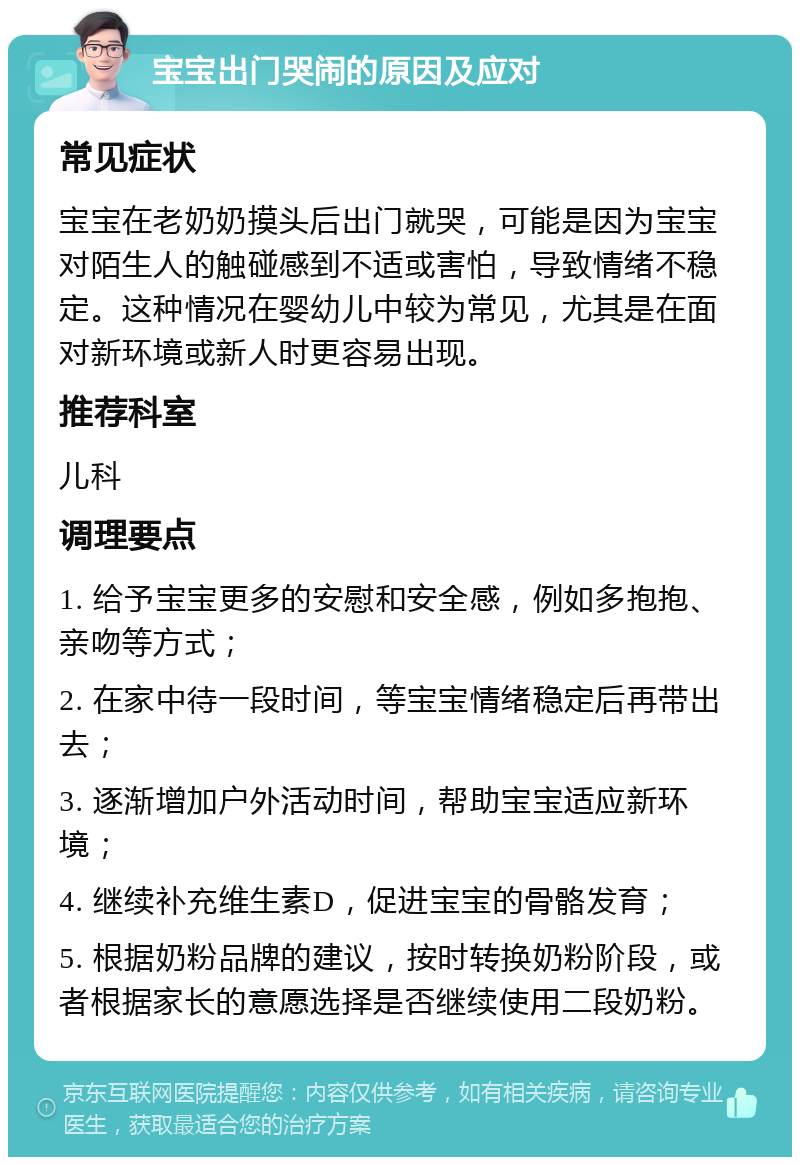 宝宝出门哭闹的原因及应对 常见症状 宝宝在老奶奶摸头后出门就哭，可能是因为宝宝对陌生人的触碰感到不适或害怕，导致情绪不稳定。这种情况在婴幼儿中较为常见，尤其是在面对新环境或新人时更容易出现。 推荐科室 儿科 调理要点 1. 给予宝宝更多的安慰和安全感，例如多抱抱、亲吻等方式； 2. 在家中待一段时间，等宝宝情绪稳定后再带出去； 3. 逐渐增加户外活动时间，帮助宝宝适应新环境； 4. 继续补充维生素D，促进宝宝的骨骼发育； 5. 根据奶粉品牌的建议，按时转换奶粉阶段，或者根据家长的意愿选择是否继续使用二段奶粉。