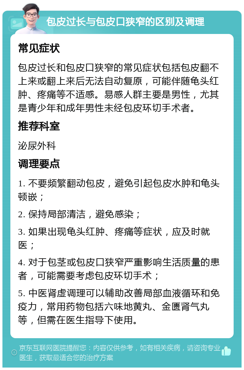 包皮过长与包皮口狭窄的区别及调理 常见症状 包皮过长和包皮口狭窄的常见症状包括包皮翻不上来或翻上来后无法自动复原，可能伴随龟头红肿、疼痛等不适感。易感人群主要是男性，尤其是青少年和成年男性未经包皮环切手术者。 推荐科室 泌尿外科 调理要点 1. 不要频繁翻动包皮，避免引起包皮水肿和龟头顿嵌； 2. 保持局部清洁，避免感染； 3. 如果出现龟头红肿、疼痛等症状，应及时就医； 4. 对于包茎或包皮口狭窄严重影响生活质量的患者，可能需要考虑包皮环切手术； 5. 中医肾虚调理可以辅助改善局部血液循环和免疫力，常用药物包括六味地黄丸、金匮肾气丸等，但需在医生指导下使用。