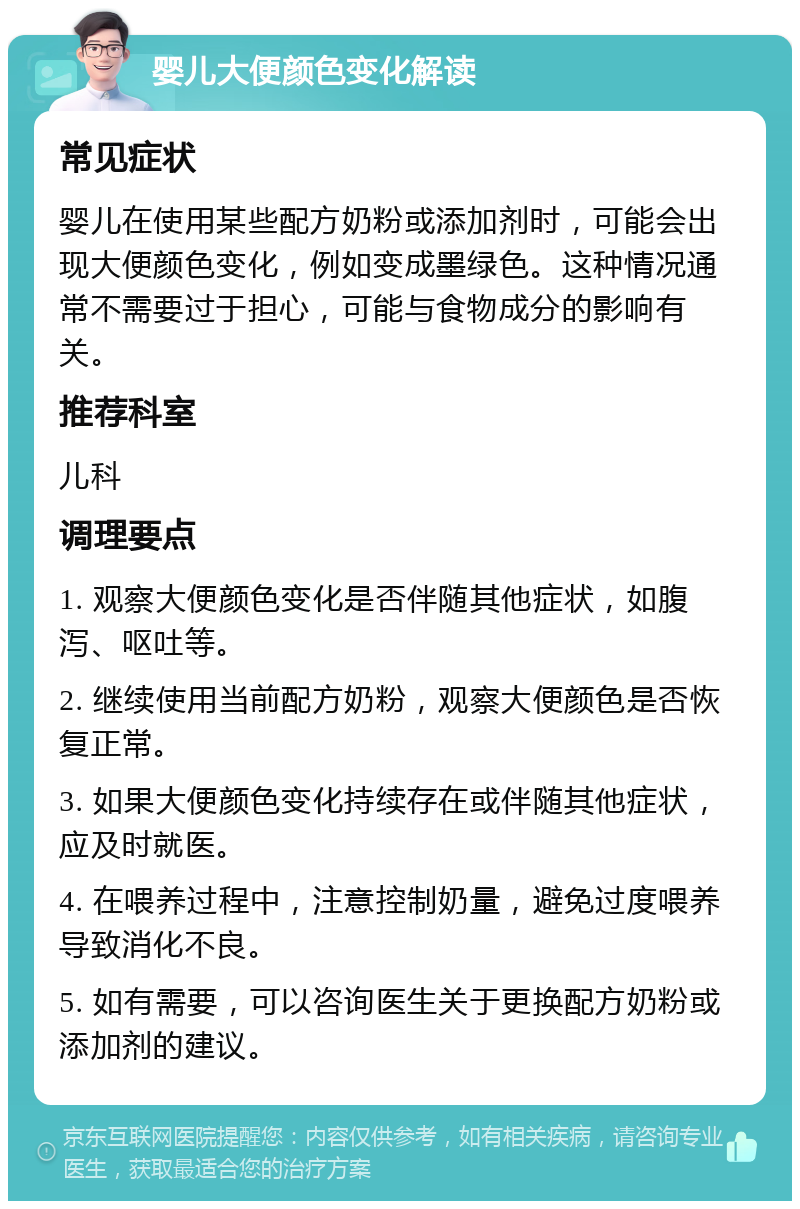 婴儿大便颜色变化解读 常见症状 婴儿在使用某些配方奶粉或添加剂时，可能会出现大便颜色变化，例如变成墨绿色。这种情况通常不需要过于担心，可能与食物成分的影响有关。 推荐科室 儿科 调理要点 1. 观察大便颜色变化是否伴随其他症状，如腹泻、呕吐等。 2. 继续使用当前配方奶粉，观察大便颜色是否恢复正常。 3. 如果大便颜色变化持续存在或伴随其他症状，应及时就医。 4. 在喂养过程中，注意控制奶量，避免过度喂养导致消化不良。 5. 如有需要，可以咨询医生关于更换配方奶粉或添加剂的建议。