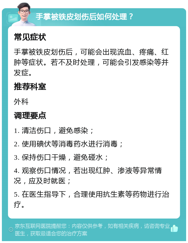 手掌被铁皮划伤后如何处理？ 常见症状 手掌被铁皮划伤后，可能会出现流血、疼痛、红肿等症状。若不及时处理，可能会引发感染等并发症。 推荐科室 外科 调理要点 1. 清洁伤口，避免感染； 2. 使用碘伏等消毒药水进行消毒； 3. 保持伤口干燥，避免碰水； 4. 观察伤口情况，若出现红肿、渗液等异常情况，应及时就医； 5. 在医生指导下，合理使用抗生素等药物进行治疗。