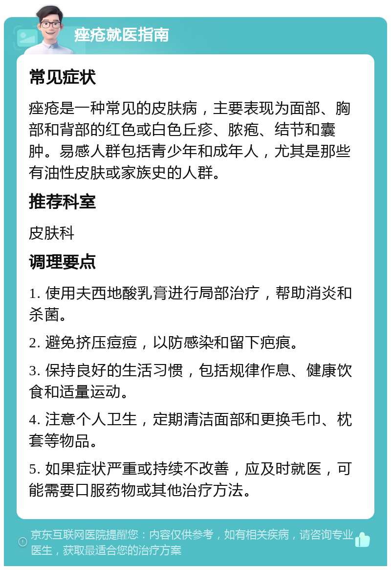 痤疮就医指南 常见症状 痤疮是一种常见的皮肤病，主要表现为面部、胸部和背部的红色或白色丘疹、脓疱、结节和囊肿。易感人群包括青少年和成年人，尤其是那些有油性皮肤或家族史的人群。 推荐科室 皮肤科 调理要点 1. 使用夫西地酸乳膏进行局部治疗，帮助消炎和杀菌。 2. 避免挤压痘痘，以防感染和留下疤痕。 3. 保持良好的生活习惯，包括规律作息、健康饮食和适量运动。 4. 注意个人卫生，定期清洁面部和更换毛巾、枕套等物品。 5. 如果症状严重或持续不改善，应及时就医，可能需要口服药物或其他治疗方法。