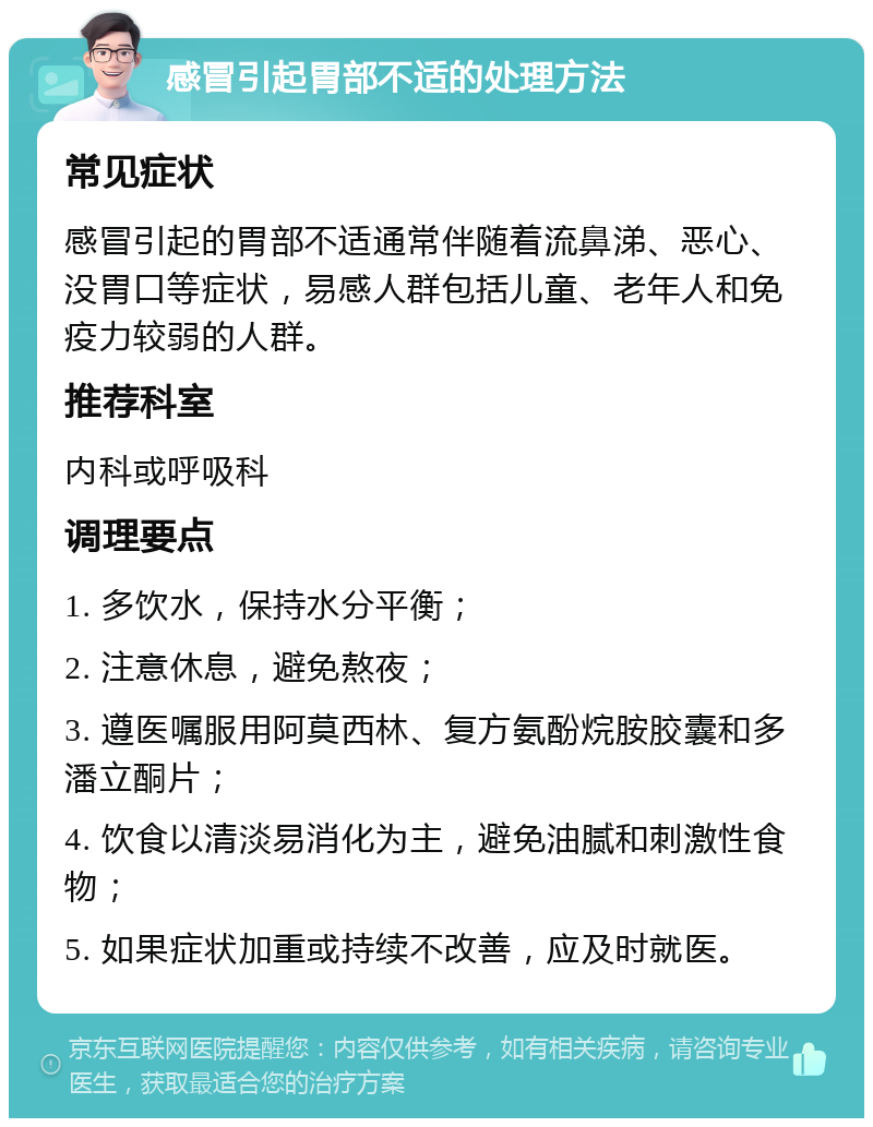 感冒引起胃部不适的处理方法 常见症状 感冒引起的胃部不适通常伴随着流鼻涕、恶心、没胃口等症状，易感人群包括儿童、老年人和免疫力较弱的人群。 推荐科室 内科或呼吸科 调理要点 1. 多饮水，保持水分平衡； 2. 注意休息，避免熬夜； 3. 遵医嘱服用阿莫西林、复方氨酚烷胺胶囊和多潘立酮片； 4. 饮食以清淡易消化为主，避免油腻和刺激性食物； 5. 如果症状加重或持续不改善，应及时就医。