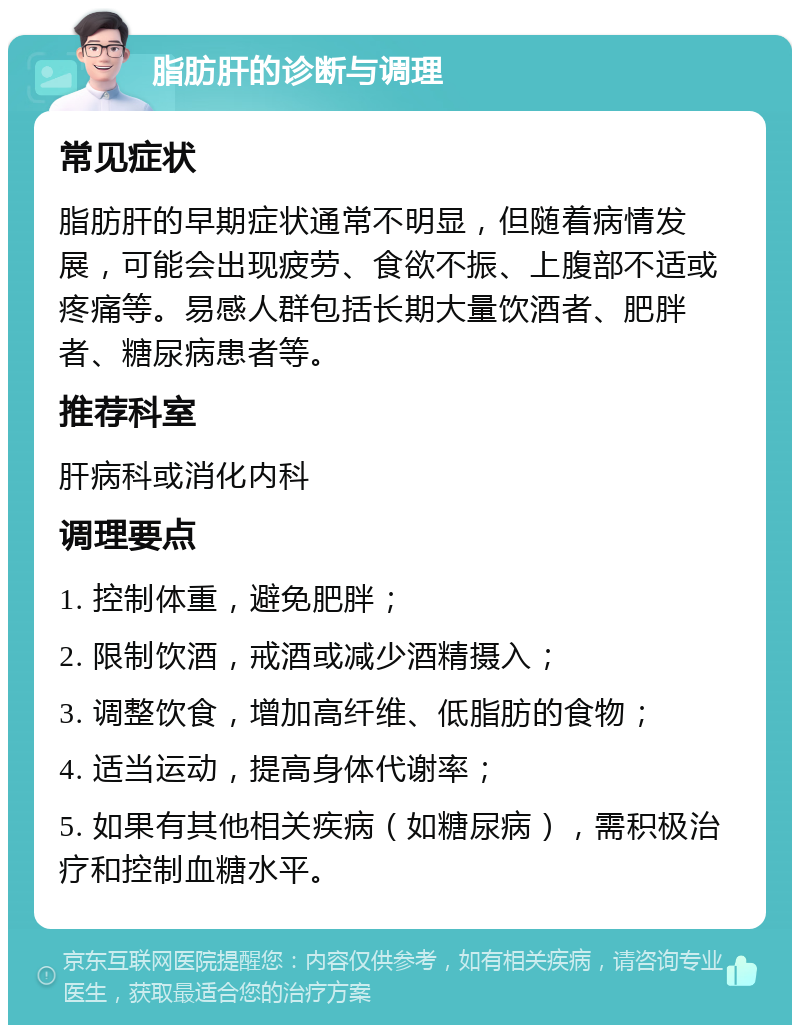 脂肪肝的诊断与调理 常见症状 脂肪肝的早期症状通常不明显，但随着病情发展，可能会出现疲劳、食欲不振、上腹部不适或疼痛等。易感人群包括长期大量饮酒者、肥胖者、糖尿病患者等。 推荐科室 肝病科或消化内科 调理要点 1. 控制体重，避免肥胖； 2. 限制饮酒，戒酒或减少酒精摄入； 3. 调整饮食，增加高纤维、低脂肪的食物； 4. 适当运动，提高身体代谢率； 5. 如果有其他相关疾病（如糖尿病），需积极治疗和控制血糖水平。