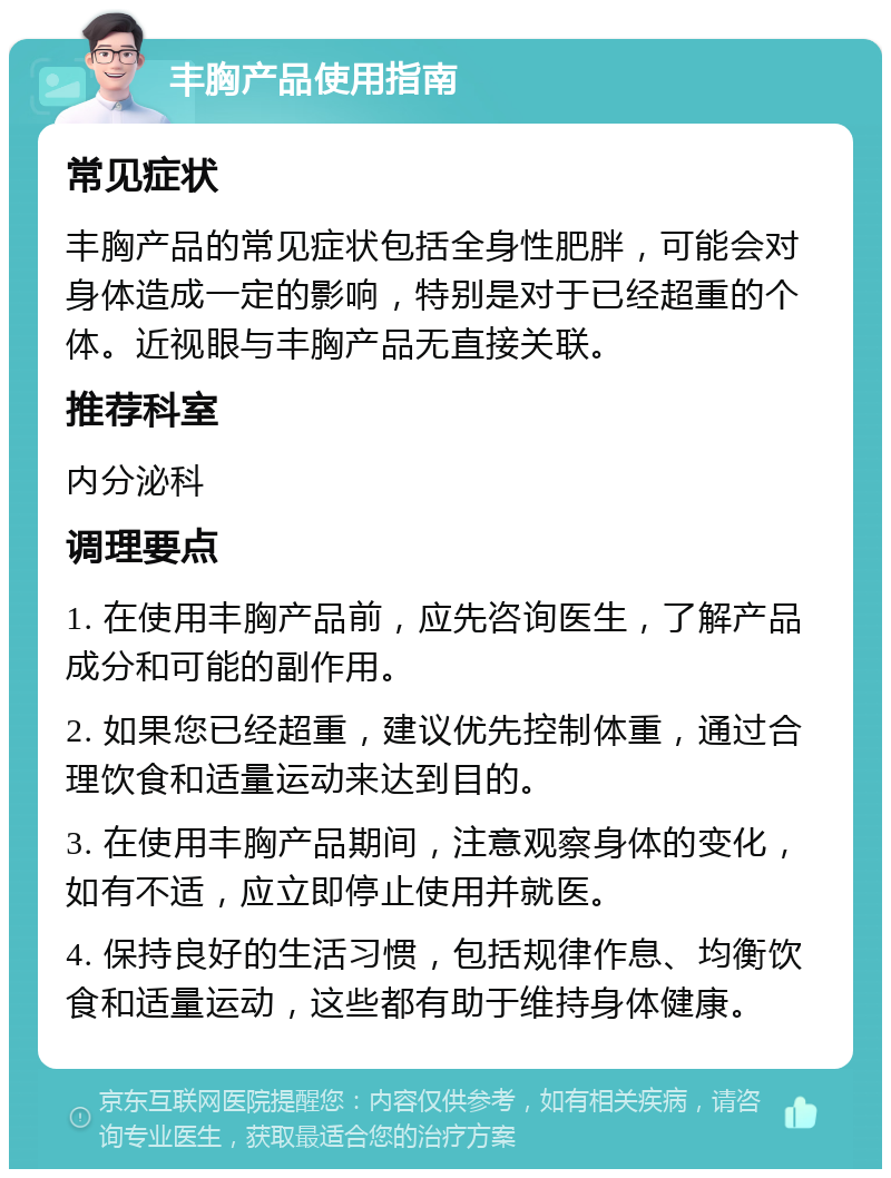 丰胸产品使用指南 常见症状 丰胸产品的常见症状包括全身性肥胖，可能会对身体造成一定的影响，特别是对于已经超重的个体。近视眼与丰胸产品无直接关联。 推荐科室 内分泌科 调理要点 1. 在使用丰胸产品前，应先咨询医生，了解产品成分和可能的副作用。 2. 如果您已经超重，建议优先控制体重，通过合理饮食和适量运动来达到目的。 3. 在使用丰胸产品期间，注意观察身体的变化，如有不适，应立即停止使用并就医。 4. 保持良好的生活习惯，包括规律作息、均衡饮食和适量运动，这些都有助于维持身体健康。