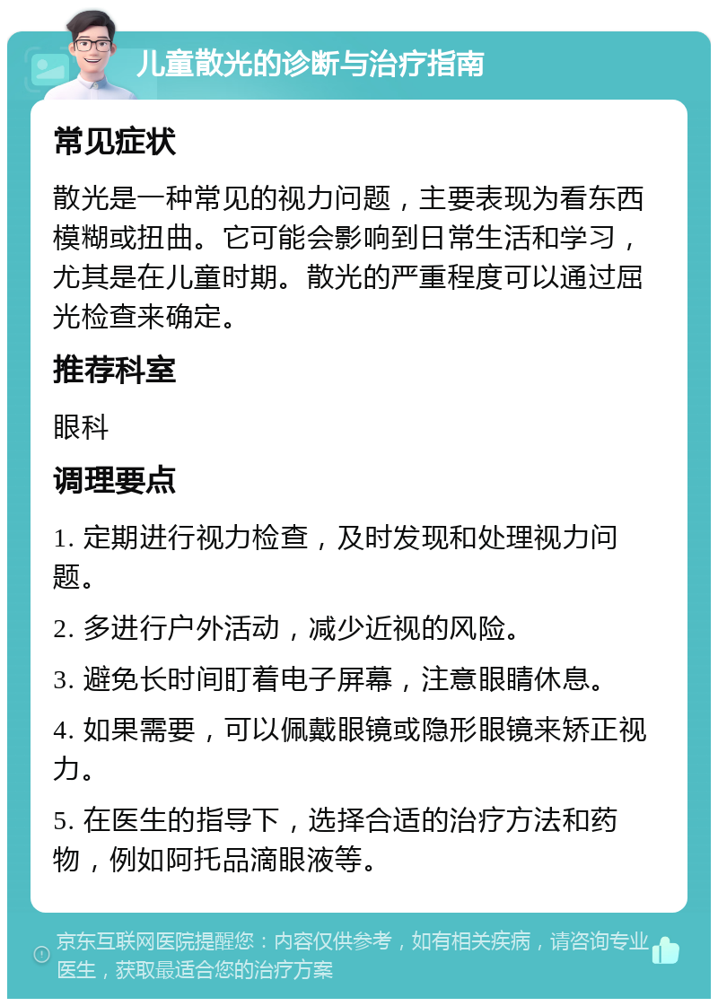 儿童散光的诊断与治疗指南 常见症状 散光是一种常见的视力问题，主要表现为看东西模糊或扭曲。它可能会影响到日常生活和学习，尤其是在儿童时期。散光的严重程度可以通过屈光检查来确定。 推荐科室 眼科 调理要点 1. 定期进行视力检查，及时发现和处理视力问题。 2. 多进行户外活动，减少近视的风险。 3. 避免长时间盯着电子屏幕，注意眼睛休息。 4. 如果需要，可以佩戴眼镜或隐形眼镜来矫正视力。 5. 在医生的指导下，选择合适的治疗方法和药物，例如阿托品滴眼液等。