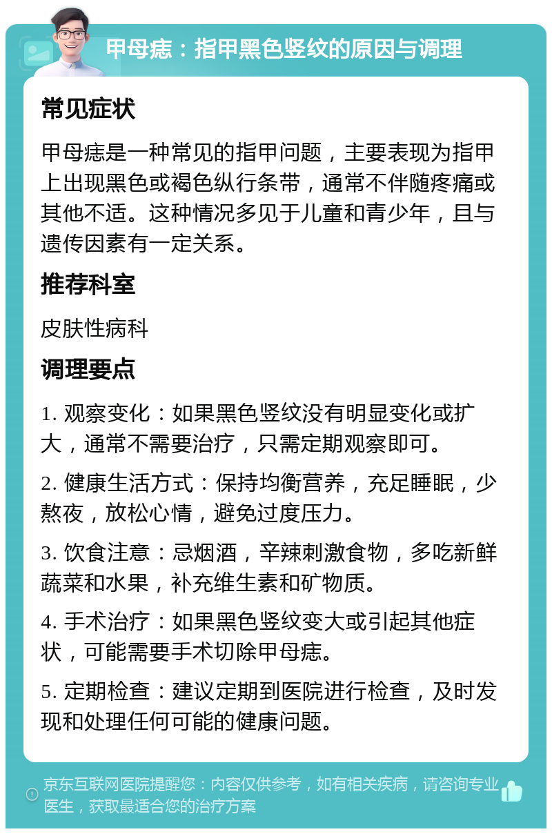 甲母痣：指甲黑色竖纹的原因与调理 常见症状 甲母痣是一种常见的指甲问题，主要表现为指甲上出现黑色或褐色纵行条带，通常不伴随疼痛或其他不适。这种情况多见于儿童和青少年，且与遗传因素有一定关系。 推荐科室 皮肤性病科 调理要点 1. 观察变化：如果黑色竖纹没有明显变化或扩大，通常不需要治疗，只需定期观察即可。 2. 健康生活方式：保持均衡营养，充足睡眠，少熬夜，放松心情，避免过度压力。 3. 饮食注意：忌烟酒，辛辣刺激食物，多吃新鲜蔬菜和水果，补充维生素和矿物质。 4. 手术治疗：如果黑色竖纹变大或引起其他症状，可能需要手术切除甲母痣。 5. 定期检查：建议定期到医院进行检查，及时发现和处理任何可能的健康问题。