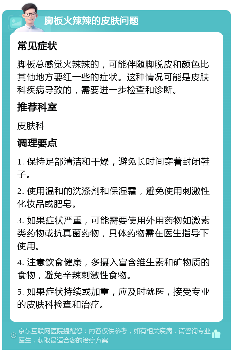 脚板火辣辣的皮肤问题 常见症状 脚板总感觉火辣辣的，可能伴随脚脱皮和颜色比其他地方要红一些的症状。这种情况可能是皮肤科疾病导致的，需要进一步检查和诊断。 推荐科室 皮肤科 调理要点 1. 保持足部清洁和干燥，避免长时间穿着封闭鞋子。 2. 使用温和的洗涤剂和保湿霜，避免使用刺激性化妆品或肥皂。 3. 如果症状严重，可能需要使用外用药物如激素类药物或抗真菌药物，具体药物需在医生指导下使用。 4. 注意饮食健康，多摄入富含维生素和矿物质的食物，避免辛辣刺激性食物。 5. 如果症状持续或加重，应及时就医，接受专业的皮肤科检查和治疗。