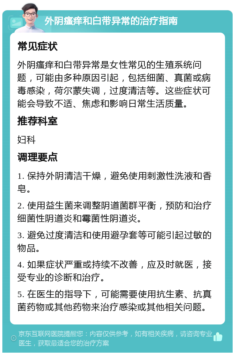 外阴瘙痒和白带异常的治疗指南 常见症状 外阴瘙痒和白带异常是女性常见的生殖系统问题，可能由多种原因引起，包括细菌、真菌或病毒感染，荷尔蒙失调，过度清洁等。这些症状可能会导致不适、焦虑和影响日常生活质量。 推荐科室 妇科 调理要点 1. 保持外阴清洁干燥，避免使用刺激性洗液和香皂。 2. 使用益生菌来调整阴道菌群平衡，预防和治疗细菌性阴道炎和霉菌性阴道炎。 3. 避免过度清洁和使用避孕套等可能引起过敏的物品。 4. 如果症状严重或持续不改善，应及时就医，接受专业的诊断和治疗。 5. 在医生的指导下，可能需要使用抗生素、抗真菌药物或其他药物来治疗感染或其他相关问题。