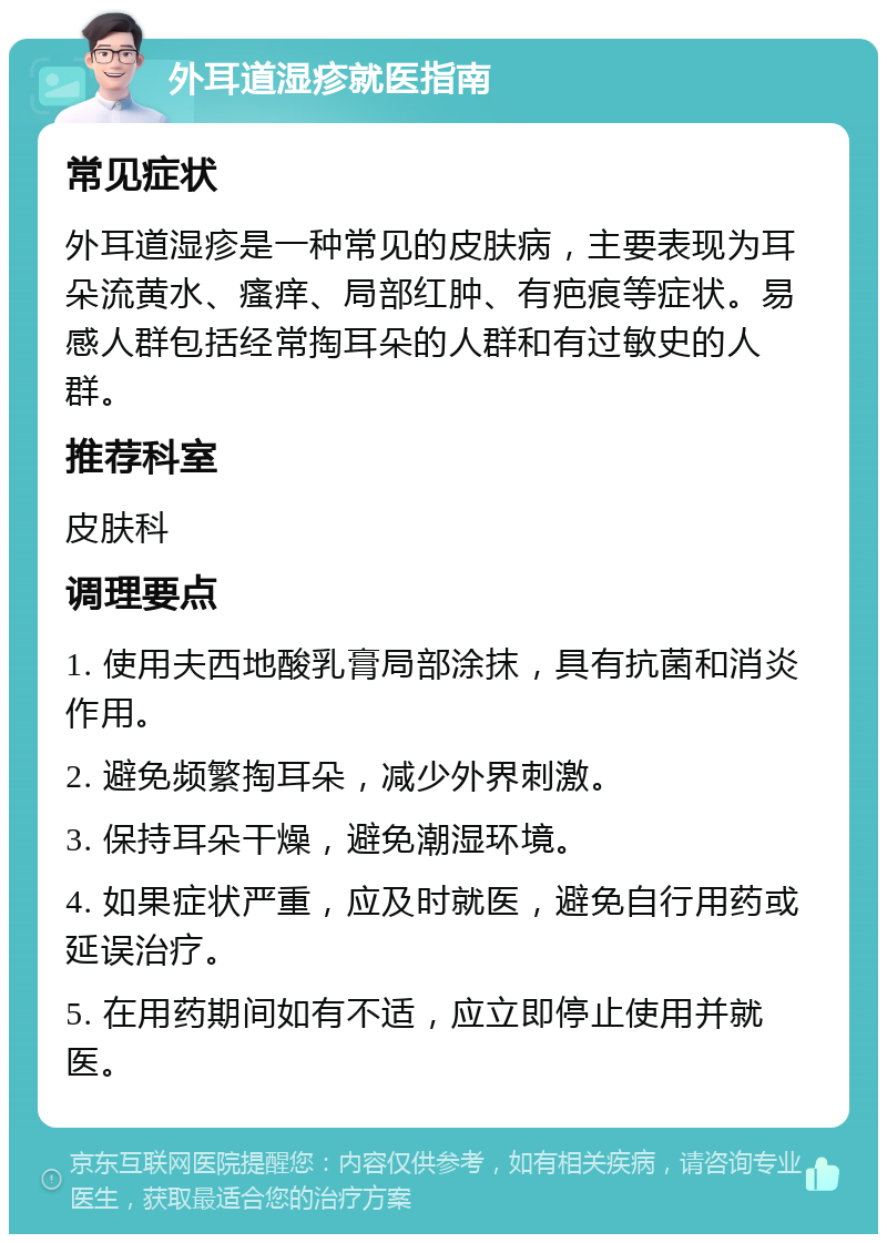 外耳道湿疹就医指南 常见症状 外耳道湿疹是一种常见的皮肤病，主要表现为耳朵流黄水、瘙痒、局部红肿、有疤痕等症状。易感人群包括经常掏耳朵的人群和有过敏史的人群。 推荐科室 皮肤科 调理要点 1. 使用夫西地酸乳膏局部涂抹，具有抗菌和消炎作用。 2. 避免频繁掏耳朵，减少外界刺激。 3. 保持耳朵干燥，避免潮湿环境。 4. 如果症状严重，应及时就医，避免自行用药或延误治疗。 5. 在用药期间如有不适，应立即停止使用并就医。