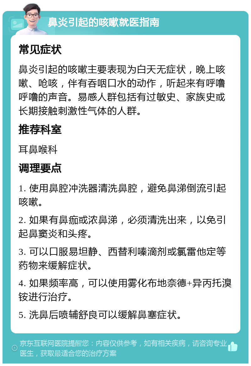 鼻炎引起的咳嗽就医指南 常见症状 鼻炎引起的咳嗽主要表现为白天无症状，晚上咳嗽、呛咳，伴有吞咽口水的动作，听起来有呼噜呼噜的声音。易感人群包括有过敏史、家族史或长期接触刺激性气体的人群。 推荐科室 耳鼻喉科 调理要点 1. 使用鼻腔冲洗器清洗鼻腔，避免鼻涕倒流引起咳嗽。 2. 如果有鼻痂或浓鼻涕，必须清洗出来，以免引起鼻窦炎和头疼。 3. 可以口服易坦静、西替利嗪滴剂或氯雷他定等药物来缓解症状。 4. 如果频率高，可以使用雾化布地奈德+异丙托溴铵进行治疗。 5. 洗鼻后喷辅舒良可以缓解鼻塞症状。