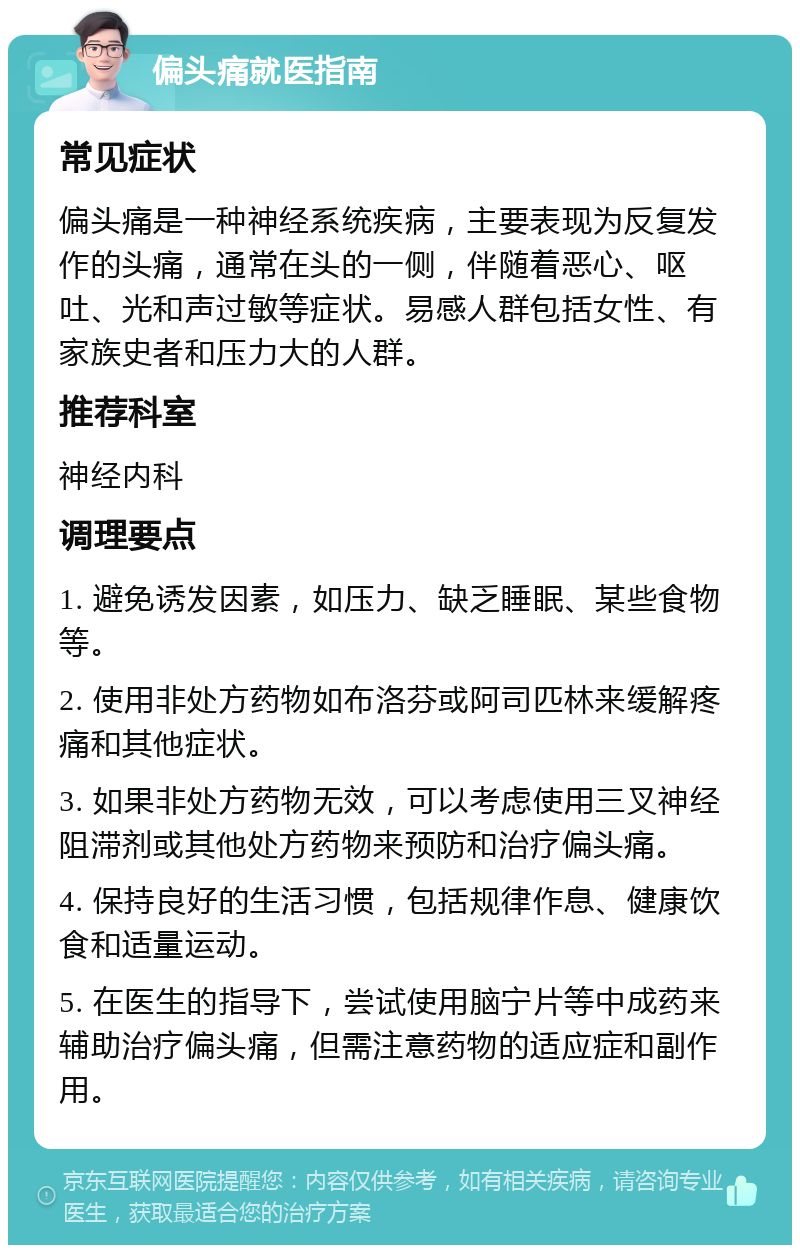 偏头痛就医指南 常见症状 偏头痛是一种神经系统疾病，主要表现为反复发作的头痛，通常在头的一侧，伴随着恶心、呕吐、光和声过敏等症状。易感人群包括女性、有家族史者和压力大的人群。 推荐科室 神经内科 调理要点 1. 避免诱发因素，如压力、缺乏睡眠、某些食物等。 2. 使用非处方药物如布洛芬或阿司匹林来缓解疼痛和其他症状。 3. 如果非处方药物无效，可以考虑使用三叉神经阻滞剂或其他处方药物来预防和治疗偏头痛。 4. 保持良好的生活习惯，包括规律作息、健康饮食和适量运动。 5. 在医生的指导下，尝试使用脑宁片等中成药来辅助治疗偏头痛，但需注意药物的适应症和副作用。