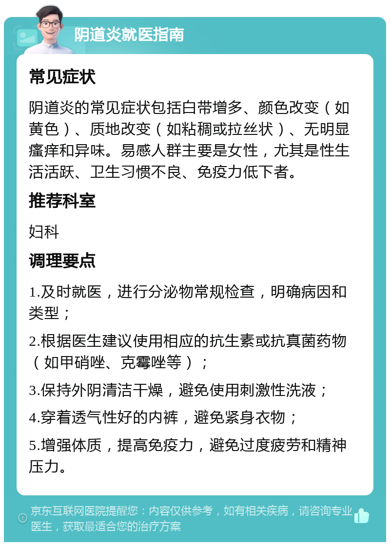 阴道炎就医指南 常见症状 阴道炎的常见症状包括白带增多、颜色改变（如黄色）、质地改变（如粘稠或拉丝状）、无明显瘙痒和异味。易感人群主要是女性，尤其是性生活活跃、卫生习惯不良、免疫力低下者。 推荐科室 妇科 调理要点 1.及时就医，进行分泌物常规检查，明确病因和类型； 2.根据医生建议使用相应的抗生素或抗真菌药物（如甲硝唑、克霉唑等）； 3.保持外阴清洁干燥，避免使用刺激性洗液； 4.穿着透气性好的内裤，避免紧身衣物； 5.增强体质，提高免疫力，避免过度疲劳和精神压力。