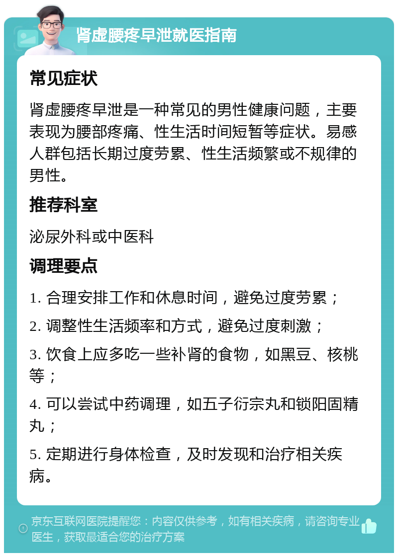 肾虚腰疼早泄就医指南 常见症状 肾虚腰疼早泄是一种常见的男性健康问题，主要表现为腰部疼痛、性生活时间短暂等症状。易感人群包括长期过度劳累、性生活频繁或不规律的男性。 推荐科室 泌尿外科或中医科 调理要点 1. 合理安排工作和休息时间，避免过度劳累； 2. 调整性生活频率和方式，避免过度刺激； 3. 饮食上应多吃一些补肾的食物，如黑豆、核桃等； 4. 可以尝试中药调理，如五子衍宗丸和锁阳固精丸； 5. 定期进行身体检查，及时发现和治疗相关疾病。