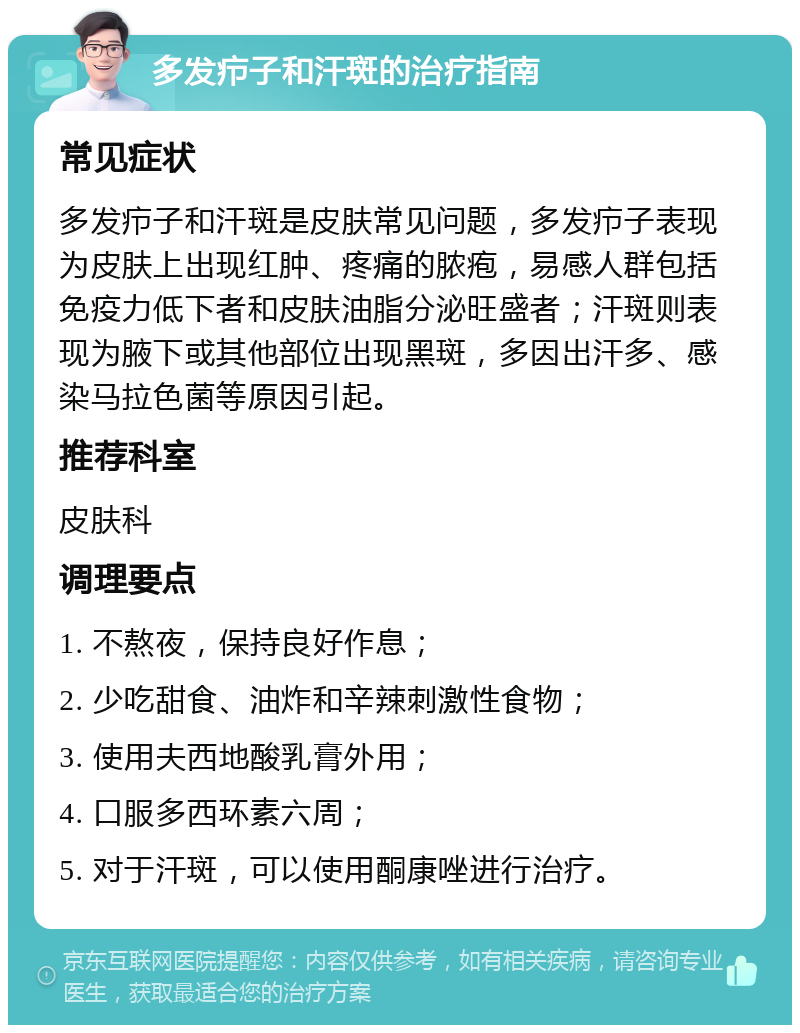 多发疖子和汗斑的治疗指南 常见症状 多发疖子和汗斑是皮肤常见问题，多发疖子表现为皮肤上出现红肿、疼痛的脓疱，易感人群包括免疫力低下者和皮肤油脂分泌旺盛者；汗斑则表现为腋下或其他部位出现黑斑，多因出汗多、感染马拉色菌等原因引起。 推荐科室 皮肤科 调理要点 1. 不熬夜，保持良好作息； 2. 少吃甜食、油炸和辛辣刺激性食物； 3. 使用夫西地酸乳膏外用； 4. 口服多西环素六周； 5. 对于汗斑，可以使用酮康唑进行治疗。