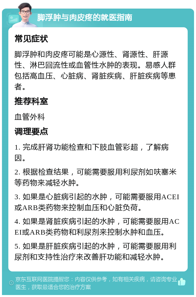 脚浮肿与肉皮疼的就医指南 常见症状 脚浮肿和肉皮疼可能是心源性、肾源性、肝源性、淋巴回流性或血管性水肿的表现。易感人群包括高血压、心脏病、肾脏疾病、肝脏疾病等患者。 推荐科室 血管外科 调理要点 1. 完成肝肾功能检查和下肢血管彩超，了解病因。 2. 根据检查结果，可能需要服用利尿剂如呋塞米等药物来减轻水肿。 3. 如果是心脏病引起的水肿，可能需要服用ACEI或ARB类药物来控制血压和心脏负荷。 4. 如果是肾脏疾病引起的水肿，可能需要服用ACEI或ARB类药物和利尿剂来控制水肿和血压。 5. 如果是肝脏疾病引起的水肿，可能需要服用利尿剂和支持性治疗来改善肝功能和减轻水肿。