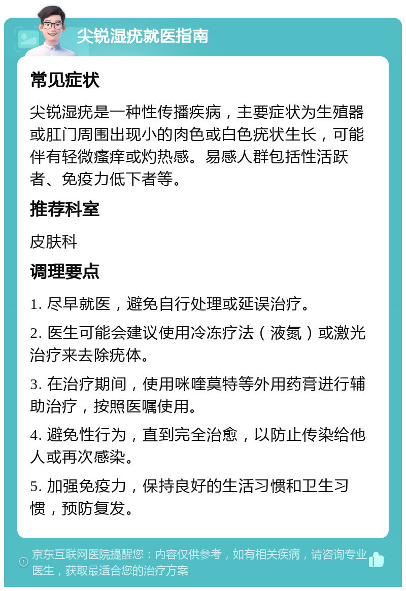 尖锐湿疣就医指南 常见症状 尖锐湿疣是一种性传播疾病，主要症状为生殖器或肛门周围出现小的肉色或白色疣状生长，可能伴有轻微瘙痒或灼热感。易感人群包括性活跃者、免疫力低下者等。 推荐科室 皮肤科 调理要点 1. 尽早就医，避免自行处理或延误治疗。 2. 医生可能会建议使用冷冻疗法（液氮）或激光治疗来去除疣体。 3. 在治疗期间，使用咪喹莫特等外用药膏进行辅助治疗，按照医嘱使用。 4. 避免性行为，直到完全治愈，以防止传染给他人或再次感染。 5. 加强免疫力，保持良好的生活习惯和卫生习惯，预防复发。