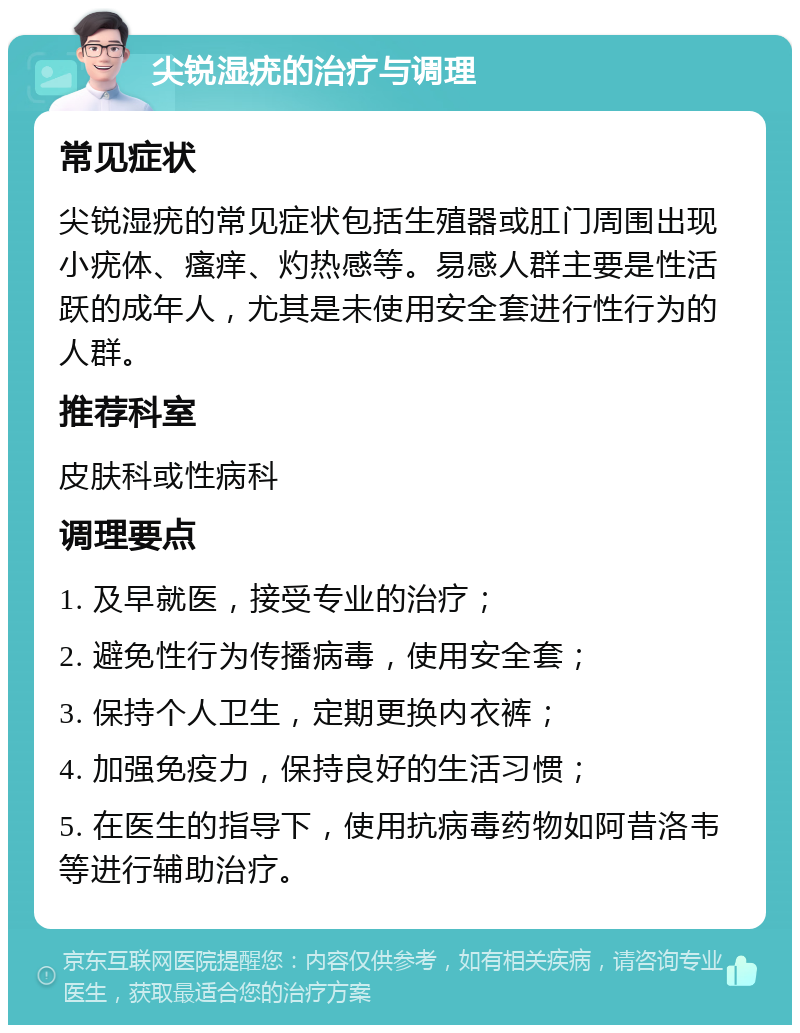 尖锐湿疣的治疗与调理 常见症状 尖锐湿疣的常见症状包括生殖器或肛门周围出现小疣体、瘙痒、灼热感等。易感人群主要是性活跃的成年人，尤其是未使用安全套进行性行为的人群。 推荐科室 皮肤科或性病科 调理要点 1. 及早就医，接受专业的治疗； 2. 避免性行为传播病毒，使用安全套； 3. 保持个人卫生，定期更换内衣裤； 4. 加强免疫力，保持良好的生活习惯； 5. 在医生的指导下，使用抗病毒药物如阿昔洛韦等进行辅助治疗。