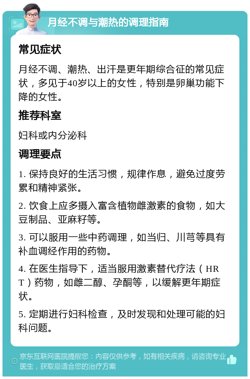 月经不调与潮热的调理指南 常见症状 月经不调、潮热、出汗是更年期综合征的常见症状，多见于40岁以上的女性，特别是卵巢功能下降的女性。 推荐科室 妇科或内分泌科 调理要点 1. 保持良好的生活习惯，规律作息，避免过度劳累和精神紧张。 2. 饮食上应多摄入富含植物雌激素的食物，如大豆制品、亚麻籽等。 3. 可以服用一些中药调理，如当归、川芎等具有补血调经作用的药物。 4. 在医生指导下，适当服用激素替代疗法（HRT）药物，如雌二醇、孕酮等，以缓解更年期症状。 5. 定期进行妇科检查，及时发现和处理可能的妇科问题。