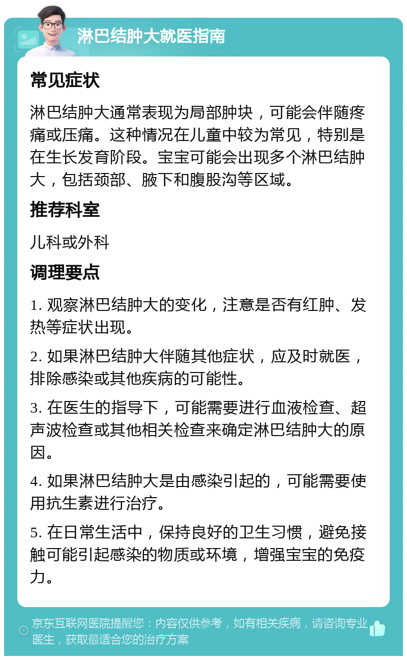 淋巴结肿大就医指南 常见症状 淋巴结肿大通常表现为局部肿块，可能会伴随疼痛或压痛。这种情况在儿童中较为常见，特别是在生长发育阶段。宝宝可能会出现多个淋巴结肿大，包括颈部、腋下和腹股沟等区域。 推荐科室 儿科或外科 调理要点 1. 观察淋巴结肿大的变化，注意是否有红肿、发热等症状出现。 2. 如果淋巴结肿大伴随其他症状，应及时就医，排除感染或其他疾病的可能性。 3. 在医生的指导下，可能需要进行血液检查、超声波检查或其他相关检查来确定淋巴结肿大的原因。 4. 如果淋巴结肿大是由感染引起的，可能需要使用抗生素进行治疗。 5. 在日常生活中，保持良好的卫生习惯，避免接触可能引起感染的物质或环境，增强宝宝的免疫力。