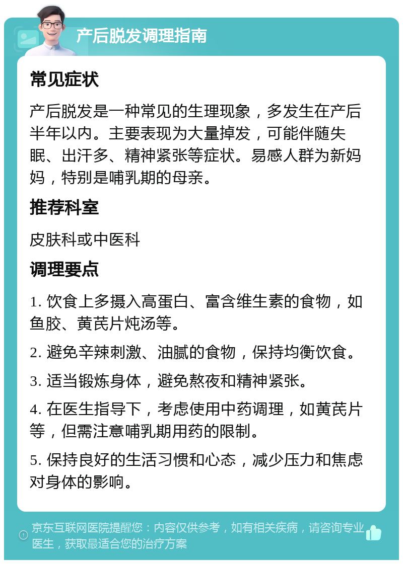 产后脱发调理指南 常见症状 产后脱发是一种常见的生理现象，多发生在产后半年以内。主要表现为大量掉发，可能伴随失眠、出汗多、精神紧张等症状。易感人群为新妈妈，特别是哺乳期的母亲。 推荐科室 皮肤科或中医科 调理要点 1. 饮食上多摄入高蛋白、富含维生素的食物，如鱼胶、黄芪片炖汤等。 2. 避免辛辣刺激、油腻的食物，保持均衡饮食。 3. 适当锻炼身体，避免熬夜和精神紧张。 4. 在医生指导下，考虑使用中药调理，如黄芪片等，但需注意哺乳期用药的限制。 5. 保持良好的生活习惯和心态，减少压力和焦虑对身体的影响。