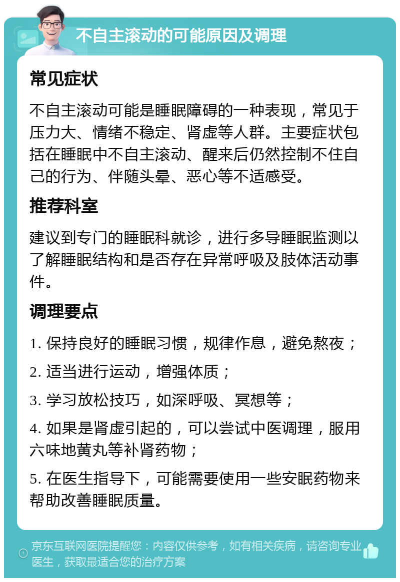 不自主滚动的可能原因及调理 常见症状 不自主滚动可能是睡眠障碍的一种表现，常见于压力大、情绪不稳定、肾虚等人群。主要症状包括在睡眠中不自主滚动、醒来后仍然控制不住自己的行为、伴随头晕、恶心等不适感受。 推荐科室 建议到专门的睡眠科就诊，进行多导睡眠监测以了解睡眠结构和是否存在异常呼吸及肢体活动事件。 调理要点 1. 保持良好的睡眠习惯，规律作息，避免熬夜； 2. 适当进行运动，增强体质； 3. 学习放松技巧，如深呼吸、冥想等； 4. 如果是肾虚引起的，可以尝试中医调理，服用六味地黄丸等补肾药物； 5. 在医生指导下，可能需要使用一些安眠药物来帮助改善睡眠质量。