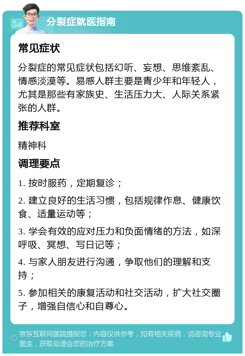 分裂症就医指南 常见症状 分裂症的常见症状包括幻听、妄想、思维紊乱、情感淡漠等。易感人群主要是青少年和年轻人，尤其是那些有家族史、生活压力大、人际关系紧张的人群。 推荐科室 精神科 调理要点 1. 按时服药，定期复诊； 2. 建立良好的生活习惯，包括规律作息、健康饮食、适量运动等； 3. 学会有效的应对压力和负面情绪的方法，如深呼吸、冥想、写日记等； 4. 与家人朋友进行沟通，争取他们的理解和支持； 5. 参加相关的康复活动和社交活动，扩大社交圈子，增强自信心和自尊心。