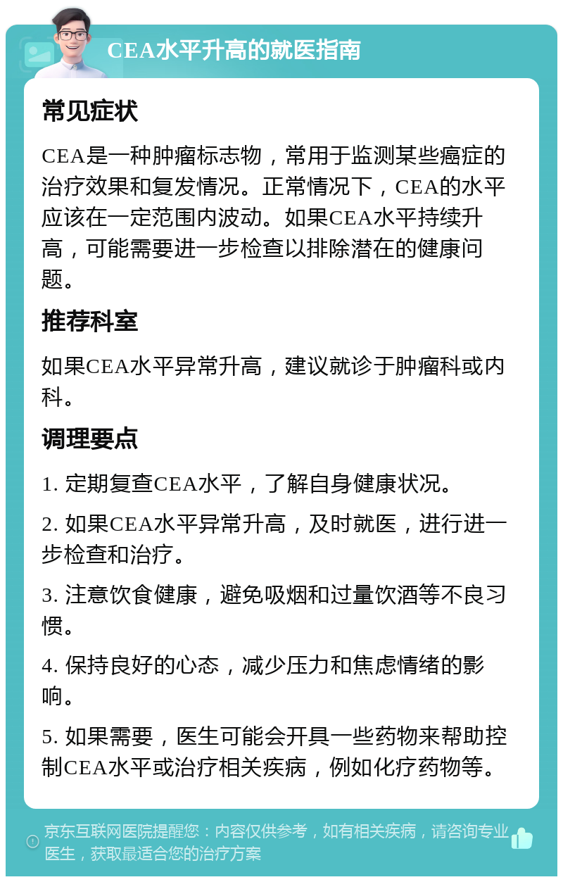 CEA水平升高的就医指南 常见症状 CEA是一种肿瘤标志物，常用于监测某些癌症的治疗效果和复发情况。正常情况下，CEA的水平应该在一定范围内波动。如果CEA水平持续升高，可能需要进一步检查以排除潜在的健康问题。 推荐科室 如果CEA水平异常升高，建议就诊于肿瘤科或内科。 调理要点 1. 定期复查CEA水平，了解自身健康状况。 2. 如果CEA水平异常升高，及时就医，进行进一步检查和治疗。 3. 注意饮食健康，避免吸烟和过量饮酒等不良习惯。 4. 保持良好的心态，减少压力和焦虑情绪的影响。 5. 如果需要，医生可能会开具一些药物来帮助控制CEA水平或治疗相关疾病，例如化疗药物等。