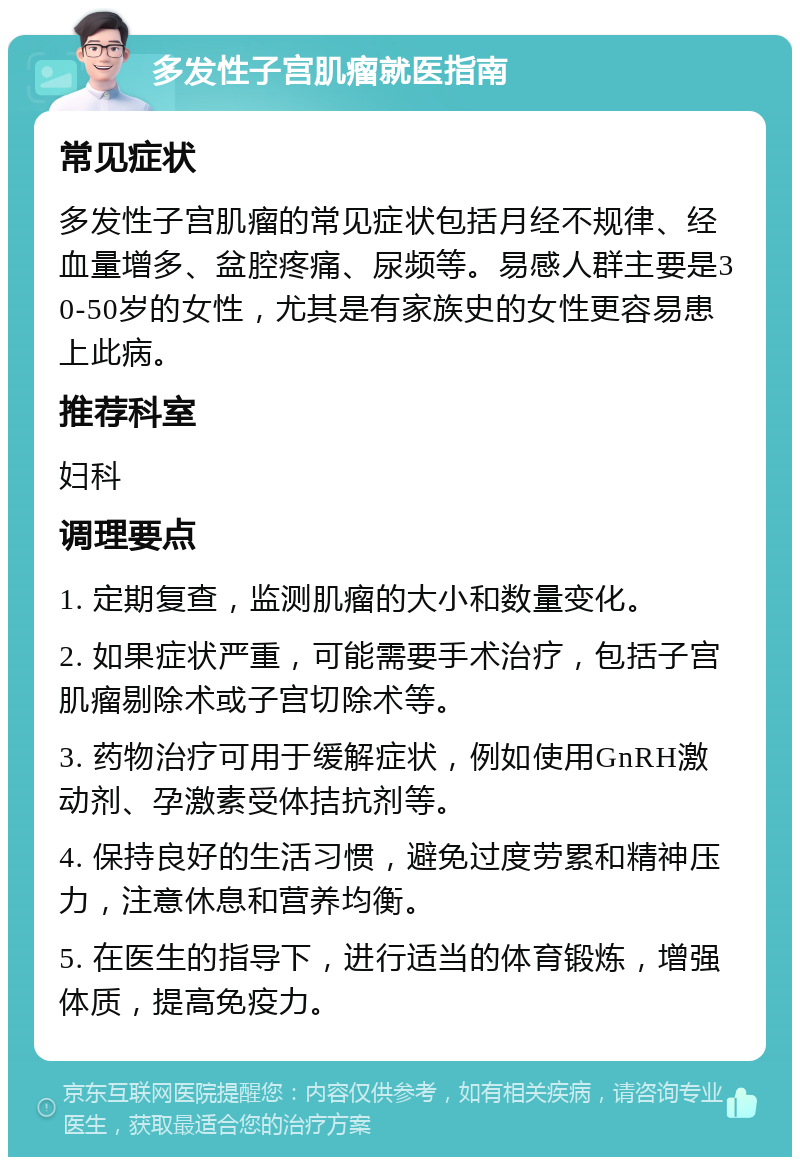 多发性子宫肌瘤就医指南 常见症状 多发性子宫肌瘤的常见症状包括月经不规律、经血量增多、盆腔疼痛、尿频等。易感人群主要是30-50岁的女性，尤其是有家族史的女性更容易患上此病。 推荐科室 妇科 调理要点 1. 定期复查，监测肌瘤的大小和数量变化。 2. 如果症状严重，可能需要手术治疗，包括子宫肌瘤剔除术或子宫切除术等。 3. 药物治疗可用于缓解症状，例如使用GnRH激动剂、孕激素受体拮抗剂等。 4. 保持良好的生活习惯，避免过度劳累和精神压力，注意休息和营养均衡。 5. 在医生的指导下，进行适当的体育锻炼，增强体质，提高免疫力。