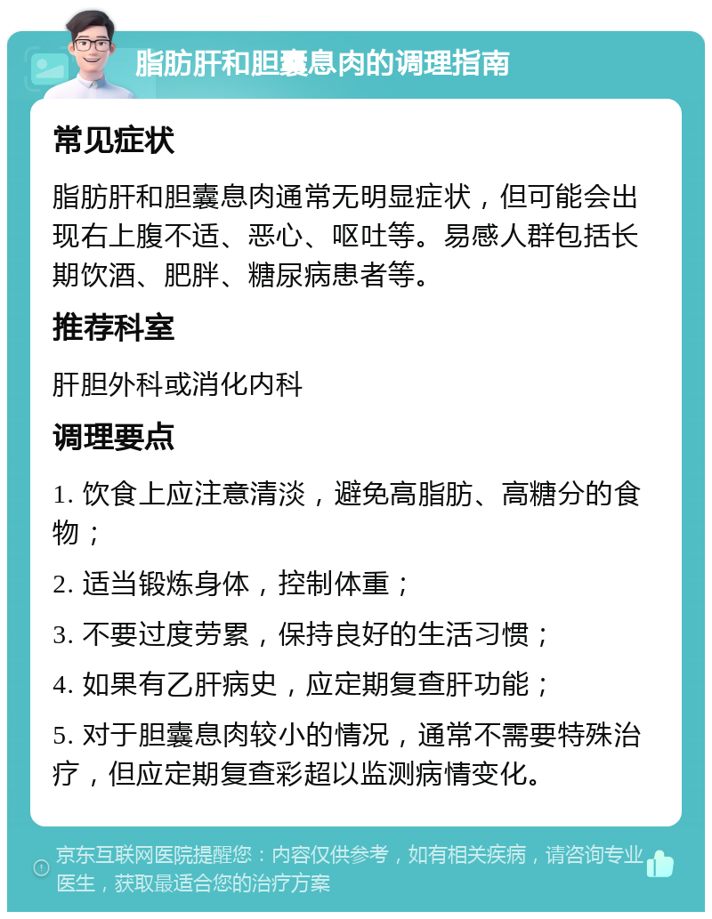 脂肪肝和胆囊息肉的调理指南 常见症状 脂肪肝和胆囊息肉通常无明显症状，但可能会出现右上腹不适、恶心、呕吐等。易感人群包括长期饮酒、肥胖、糖尿病患者等。 推荐科室 肝胆外科或消化内科 调理要点 1. 饮食上应注意清淡，避免高脂肪、高糖分的食物； 2. 适当锻炼身体，控制体重； 3. 不要过度劳累，保持良好的生活习惯； 4. 如果有乙肝病史，应定期复查肝功能； 5. 对于胆囊息肉较小的情况，通常不需要特殊治疗，但应定期复查彩超以监测病情变化。