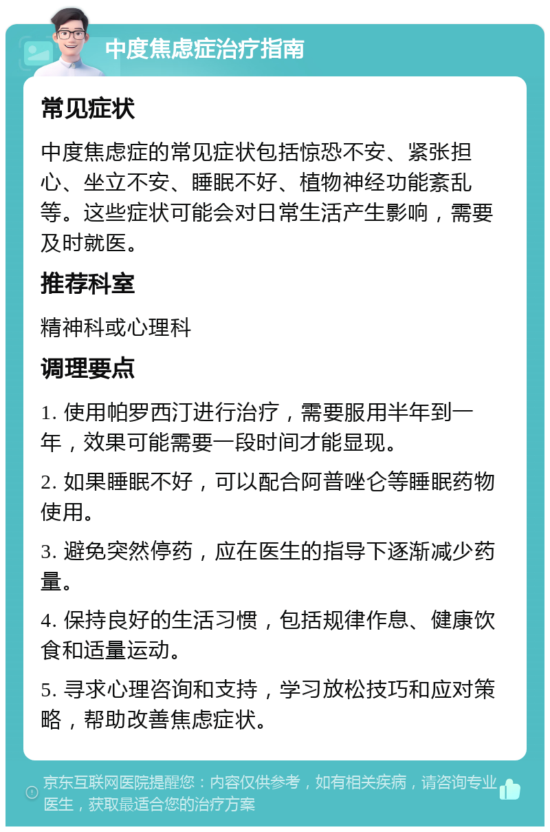 中度焦虑症治疗指南 常见症状 中度焦虑症的常见症状包括惊恐不安、紧张担心、坐立不安、睡眠不好、植物神经功能紊乱等。这些症状可能会对日常生活产生影响，需要及时就医。 推荐科室 精神科或心理科 调理要点 1. 使用帕罗西汀进行治疗，需要服用半年到一年，效果可能需要一段时间才能显现。 2. 如果睡眠不好，可以配合阿普唑仑等睡眠药物使用。 3. 避免突然停药，应在医生的指导下逐渐减少药量。 4. 保持良好的生活习惯，包括规律作息、健康饮食和适量运动。 5. 寻求心理咨询和支持，学习放松技巧和应对策略，帮助改善焦虑症状。