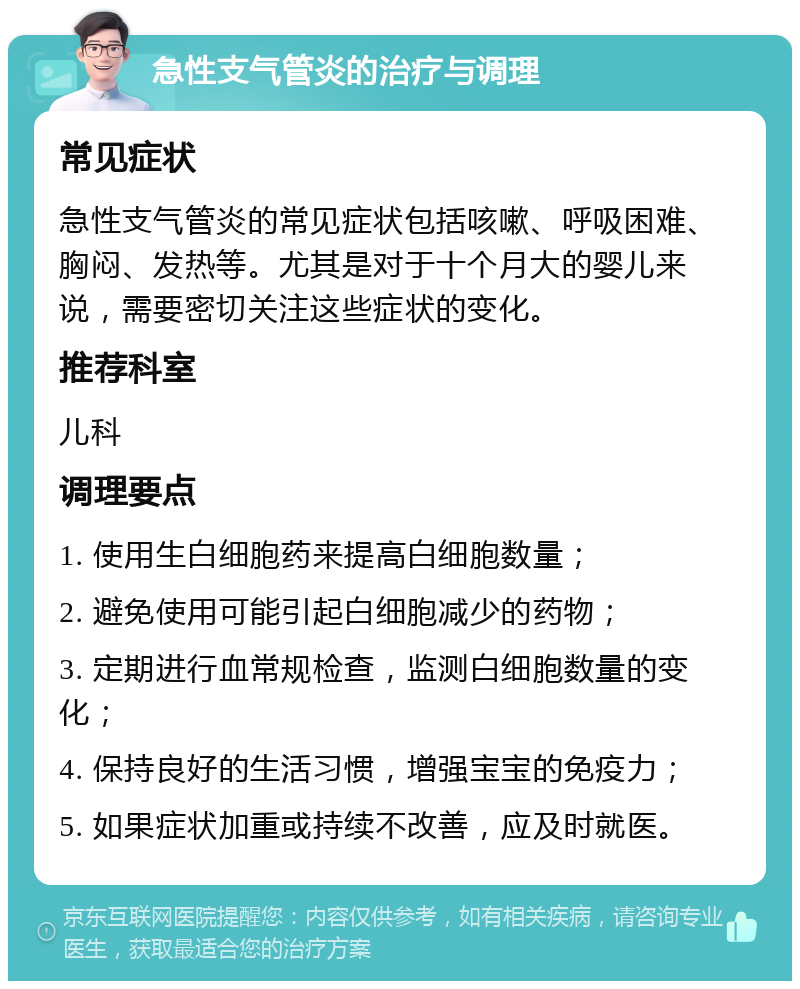 急性支气管炎的治疗与调理 常见症状 急性支气管炎的常见症状包括咳嗽、呼吸困难、胸闷、发热等。尤其是对于十个月大的婴儿来说，需要密切关注这些症状的变化。 推荐科室 儿科 调理要点 1. 使用生白细胞药来提高白细胞数量； 2. 避免使用可能引起白细胞减少的药物； 3. 定期进行血常规检查，监测白细胞数量的变化； 4. 保持良好的生活习惯，增强宝宝的免疫力； 5. 如果症状加重或持续不改善，应及时就医。