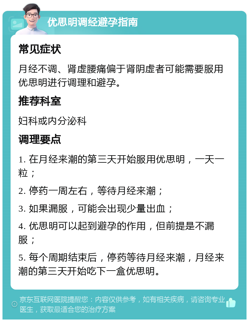 优思明调经避孕指南 常见症状 月经不调、肾虚腰痛偏于肾阴虚者可能需要服用优思明进行调理和避孕。 推荐科室 妇科或内分泌科 调理要点 1. 在月经来潮的第三天开始服用优思明，一天一粒； 2. 停药一周左右，等待月经来潮； 3. 如果漏服，可能会出现少量出血； 4. 优思明可以起到避孕的作用，但前提是不漏服； 5. 每个周期结束后，停药等待月经来潮，月经来潮的第三天开始吃下一盒优思明。