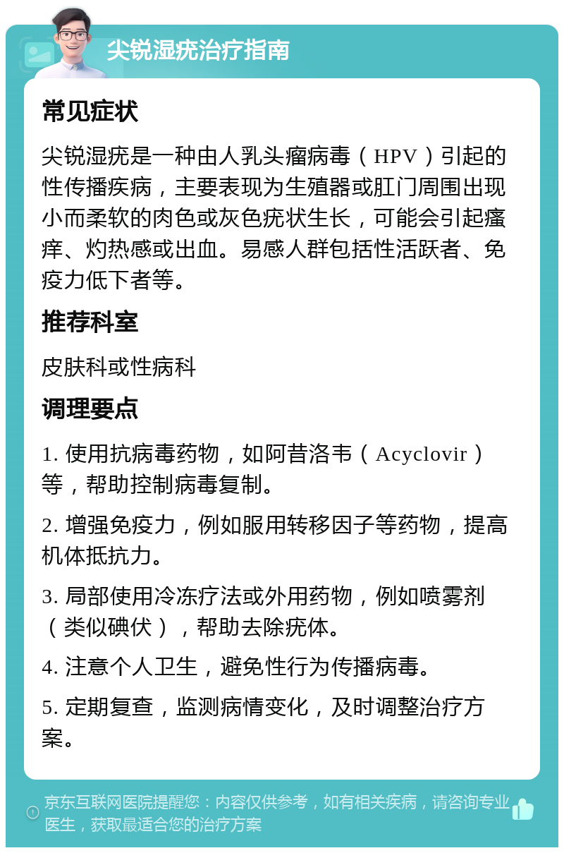 尖锐湿疣治疗指南 常见症状 尖锐湿疣是一种由人乳头瘤病毒（HPV）引起的性传播疾病，主要表现为生殖器或肛门周围出现小而柔软的肉色或灰色疣状生长，可能会引起瘙痒、灼热感或出血。易感人群包括性活跃者、免疫力低下者等。 推荐科室 皮肤科或性病科 调理要点 1. 使用抗病毒药物，如阿昔洛韦（Acyclovir）等，帮助控制病毒复制。 2. 增强免疫力，例如服用转移因子等药物，提高机体抵抗力。 3. 局部使用冷冻疗法或外用药物，例如喷雾剂（类似碘伏），帮助去除疣体。 4. 注意个人卫生，避免性行为传播病毒。 5. 定期复查，监测病情变化，及时调整治疗方案。