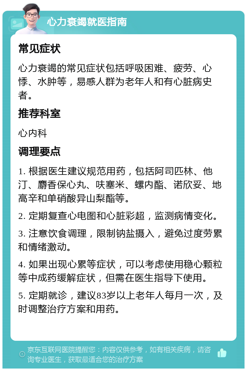 心力衰竭就医指南 常见症状 心力衰竭的常见症状包括呼吸困难、疲劳、心悸、水肿等，易感人群为老年人和有心脏病史者。 推荐科室 心内科 调理要点 1. 根据医生建议规范用药，包括阿司匹林、他汀、麝香保心丸、呋塞米、螺内酯、诺欣妥、地高辛和单硝酸异山梨酯等。 2. 定期复查心电图和心脏彩超，监测病情变化。 3. 注意饮食调理，限制钠盐摄入，避免过度劳累和情绪激动。 4. 如果出现心累等症状，可以考虑使用稳心颗粒等中成药缓解症状，但需在医生指导下使用。 5. 定期就诊，建议83岁以上老年人每月一次，及时调整治疗方案和用药。