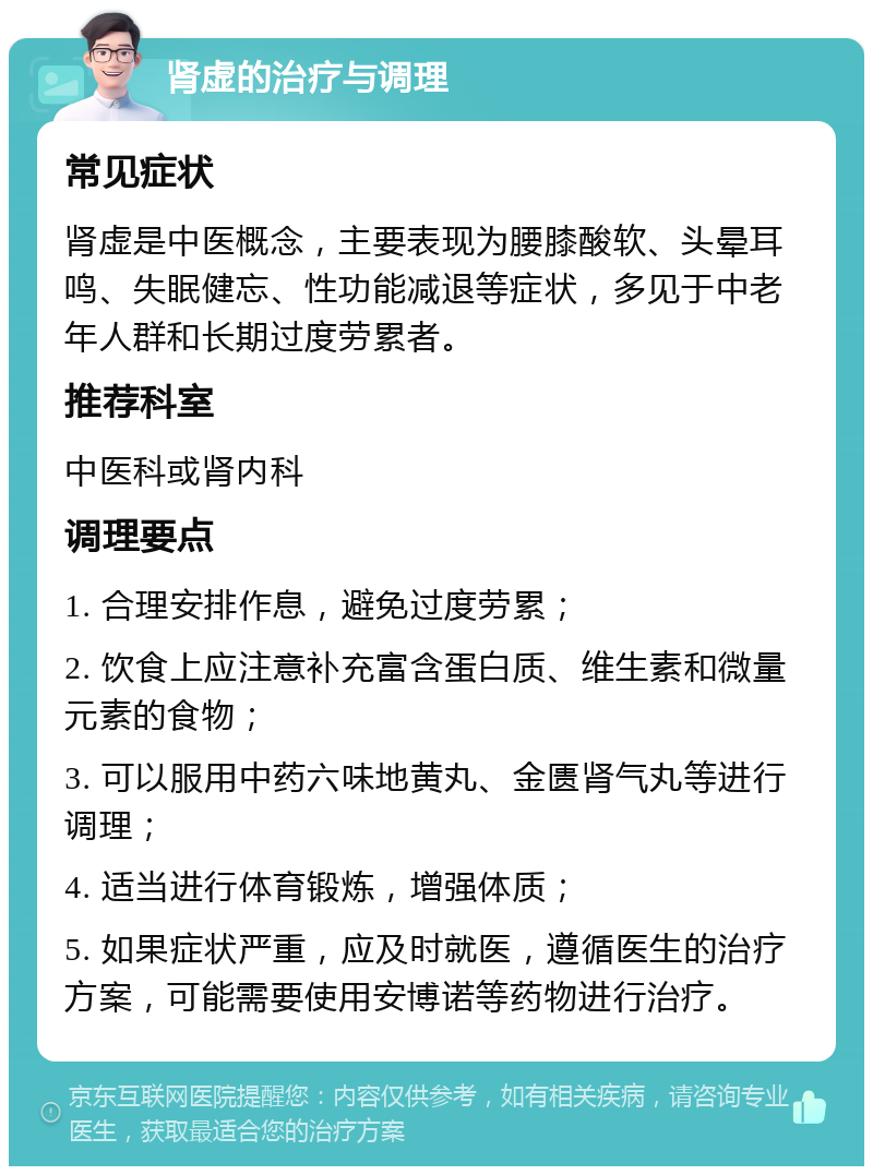 肾虚的治疗与调理 常见症状 肾虚是中医概念，主要表现为腰膝酸软、头晕耳鸣、失眠健忘、性功能减退等症状，多见于中老年人群和长期过度劳累者。 推荐科室 中医科或肾内科 调理要点 1. 合理安排作息，避免过度劳累； 2. 饮食上应注意补充富含蛋白质、维生素和微量元素的食物； 3. 可以服用中药六味地黄丸、金匮肾气丸等进行调理； 4. 适当进行体育锻炼，增强体质； 5. 如果症状严重，应及时就医，遵循医生的治疗方案，可能需要使用安博诺等药物进行治疗。