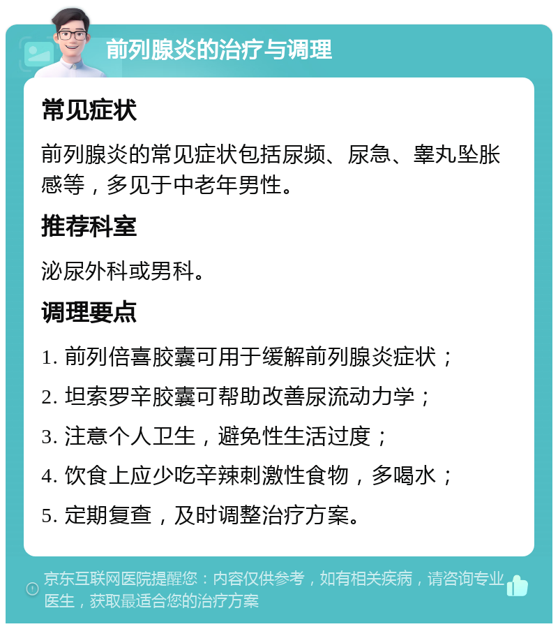 前列腺炎的治疗与调理 常见症状 前列腺炎的常见症状包括尿频、尿急、睾丸坠胀感等，多见于中老年男性。 推荐科室 泌尿外科或男科。 调理要点 1. 前列倍喜胶囊可用于缓解前列腺炎症状； 2. 坦索罗辛胶囊可帮助改善尿流动力学； 3. 注意个人卫生，避免性生活过度； 4. 饮食上应少吃辛辣刺激性食物，多喝水； 5. 定期复查，及时调整治疗方案。